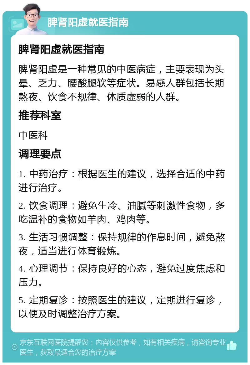 脾肾阳虚就医指南 脾肾阳虚就医指南 脾肾阳虚是一种常见的中医病症，主要表现为头晕、乏力、腰酸腿软等症状。易感人群包括长期熬夜、饮食不规律、体质虚弱的人群。 推荐科室 中医科 调理要点 1. 中药治疗：根据医生的建议，选择合适的中药进行治疗。 2. 饮食调理：避免生冷、油腻等刺激性食物，多吃温补的食物如羊肉、鸡肉等。 3. 生活习惯调整：保持规律的作息时间，避免熬夜，适当进行体育锻炼。 4. 心理调节：保持良好的心态，避免过度焦虑和压力。 5. 定期复诊：按照医生的建议，定期进行复诊，以便及时调整治疗方案。