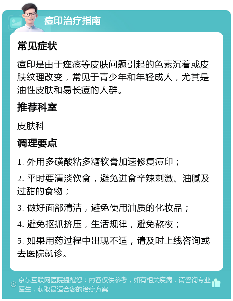 痘印治疗指南 常见症状 痘印是由于痤疮等皮肤问题引起的色素沉着或皮肤纹理改变，常见于青少年和年轻成人，尤其是油性皮肤和易长痘的人群。 推荐科室 皮肤科 调理要点 1. 外用多磺酸粘多糖软膏加速修复痘印； 2. 平时要清淡饮食，避免进食辛辣刺激、油腻及过甜的食物； 3. 做好面部清洁，避免使用油质的化妆品； 4. 避免抠抓挤压，生活规律，避免熬夜； 5. 如果用药过程中出现不适，请及时上线咨询或去医院就诊。