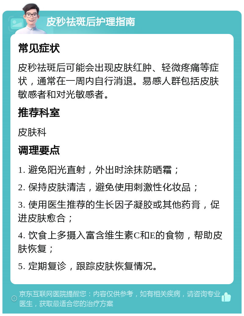 皮秒祛斑后护理指南 常见症状 皮秒祛斑后可能会出现皮肤红肿、轻微疼痛等症状，通常在一周内自行消退。易感人群包括皮肤敏感者和对光敏感者。 推荐科室 皮肤科 调理要点 1. 避免阳光直射，外出时涂抹防晒霜； 2. 保持皮肤清洁，避免使用刺激性化妆品； 3. 使用医生推荐的生长因子凝胶或其他药膏，促进皮肤愈合； 4. 饮食上多摄入富含维生素C和E的食物，帮助皮肤恢复； 5. 定期复诊，跟踪皮肤恢复情况。