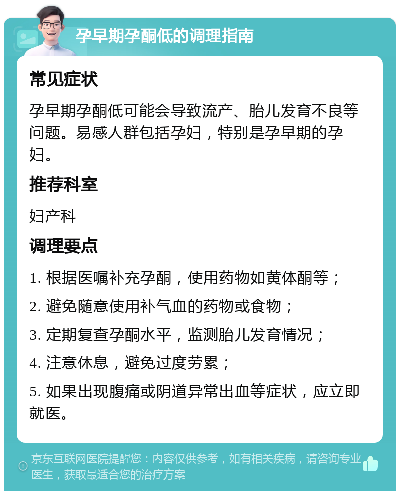 孕早期孕酮低的调理指南 常见症状 孕早期孕酮低可能会导致流产、胎儿发育不良等问题。易感人群包括孕妇，特别是孕早期的孕妇。 推荐科室 妇产科 调理要点 1. 根据医嘱补充孕酮，使用药物如黄体酮等； 2. 避免随意使用补气血的药物或食物； 3. 定期复查孕酮水平，监测胎儿发育情况； 4. 注意休息，避免过度劳累； 5. 如果出现腹痛或阴道异常出血等症状，应立即就医。