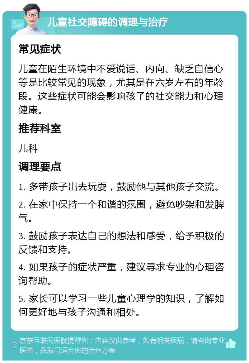 儿童社交障碍的调理与治疗 常见症状 儿童在陌生环境中不爱说话、内向、缺乏自信心等是比较常见的现象，尤其是在六岁左右的年龄段。这些症状可能会影响孩子的社交能力和心理健康。 推荐科室 儿科 调理要点 1. 多带孩子出去玩耍，鼓励他与其他孩子交流。 2. 在家中保持一个和谐的氛围，避免吵架和发脾气。 3. 鼓励孩子表达自己的想法和感受，给予积极的反馈和支持。 4. 如果孩子的症状严重，建议寻求专业的心理咨询帮助。 5. 家长可以学习一些儿童心理学的知识，了解如何更好地与孩子沟通和相处。