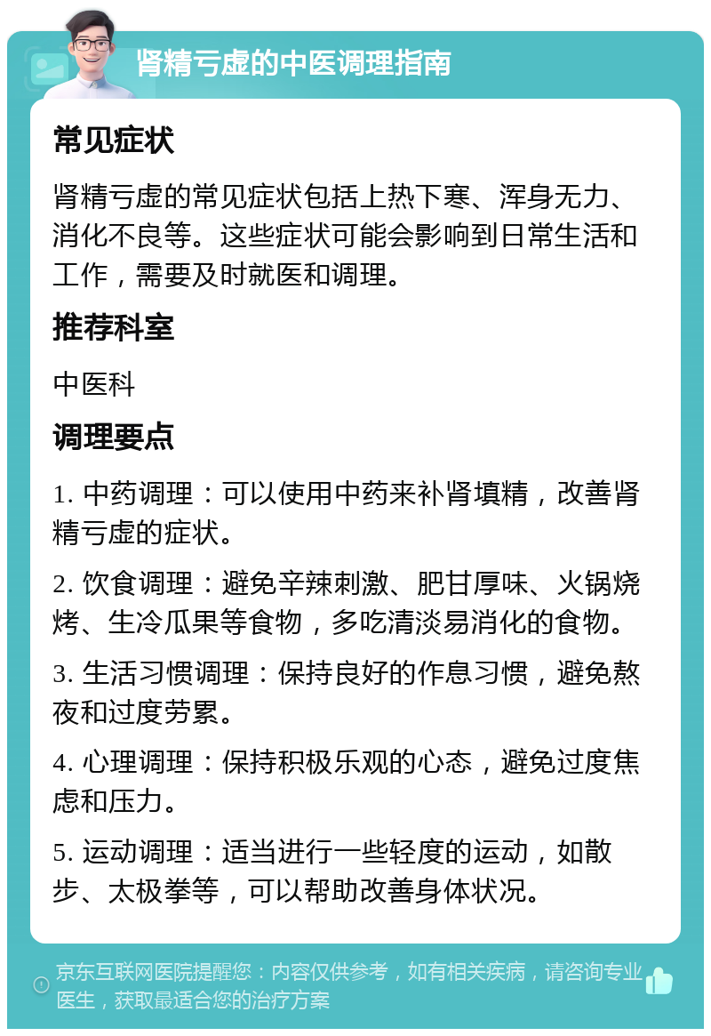 肾精亏虚的中医调理指南 常见症状 肾精亏虚的常见症状包括上热下寒、浑身无力、消化不良等。这些症状可能会影响到日常生活和工作，需要及时就医和调理。 推荐科室 中医科 调理要点 1. 中药调理：可以使用中药来补肾填精，改善肾精亏虚的症状。 2. 饮食调理：避免辛辣刺激、肥甘厚味、火锅烧烤、生冷瓜果等食物，多吃清淡易消化的食物。 3. 生活习惯调理：保持良好的作息习惯，避免熬夜和过度劳累。 4. 心理调理：保持积极乐观的心态，避免过度焦虑和压力。 5. 运动调理：适当进行一些轻度的运动，如散步、太极拳等，可以帮助改善身体状况。