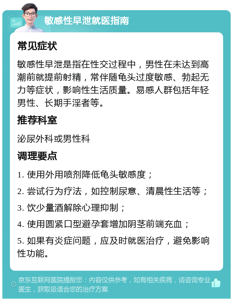 敏感性早泄就医指南 常见症状 敏感性早泄是指在性交过程中，男性在未达到高潮前就提前射精，常伴随龟头过度敏感、勃起无力等症状，影响性生活质量。易感人群包括年轻男性、长期手淫者等。 推荐科室 泌尿外科或男性科 调理要点 1. 使用外用喷剂降低龟头敏感度； 2. 尝试行为疗法，如控制尿意、清晨性生活等； 3. 饮少量酒解除心理抑制； 4. 使用圆紧口型避孕套增加阴茎前端充血； 5. 如果有炎症问题，应及时就医治疗，避免影响性功能。