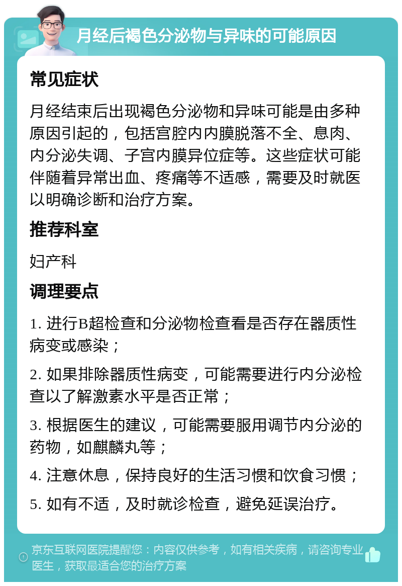 月经后褐色分泌物与异味的可能原因 常见症状 月经结束后出现褐色分泌物和异味可能是由多种原因引起的，包括宫腔内内膜脱落不全、息肉、内分泌失调、子宫内膜异位症等。这些症状可能伴随着异常出血、疼痛等不适感，需要及时就医以明确诊断和治疗方案。 推荐科室 妇产科 调理要点 1. 进行B超检查和分泌物检查看是否存在器质性病变或感染； 2. 如果排除器质性病变，可能需要进行内分泌检查以了解激素水平是否正常； 3. 根据医生的建议，可能需要服用调节内分泌的药物，如麒麟丸等； 4. 注意休息，保持良好的生活习惯和饮食习惯； 5. 如有不适，及时就诊检查，避免延误治疗。