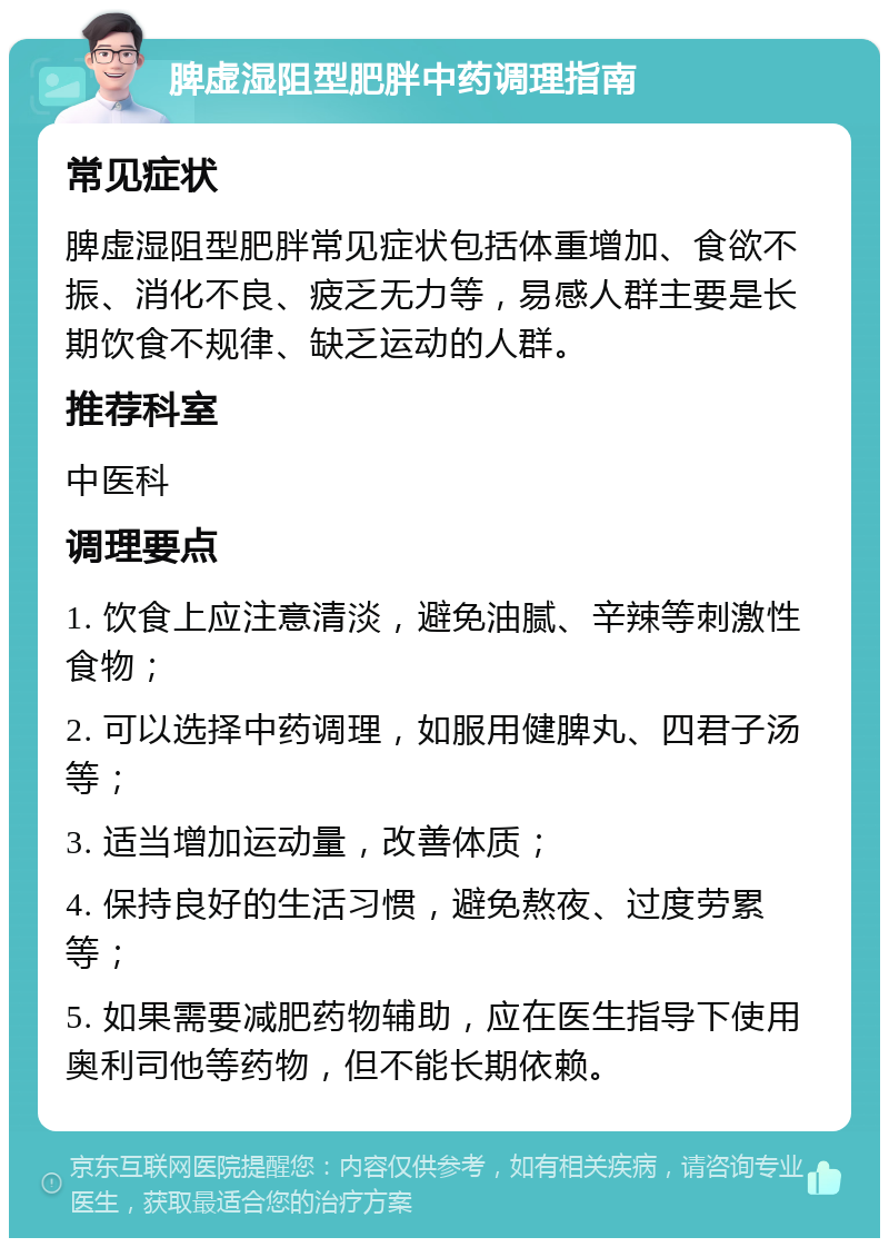 脾虚湿阻型肥胖中药调理指南 常见症状 脾虚湿阻型肥胖常见症状包括体重增加、食欲不振、消化不良、疲乏无力等，易感人群主要是长期饮食不规律、缺乏运动的人群。 推荐科室 中医科 调理要点 1. 饮食上应注意清淡，避免油腻、辛辣等刺激性食物； 2. 可以选择中药调理，如服用健脾丸、四君子汤等； 3. 适当增加运动量，改善体质； 4. 保持良好的生活习惯，避免熬夜、过度劳累等； 5. 如果需要减肥药物辅助，应在医生指导下使用奥利司他等药物，但不能长期依赖。