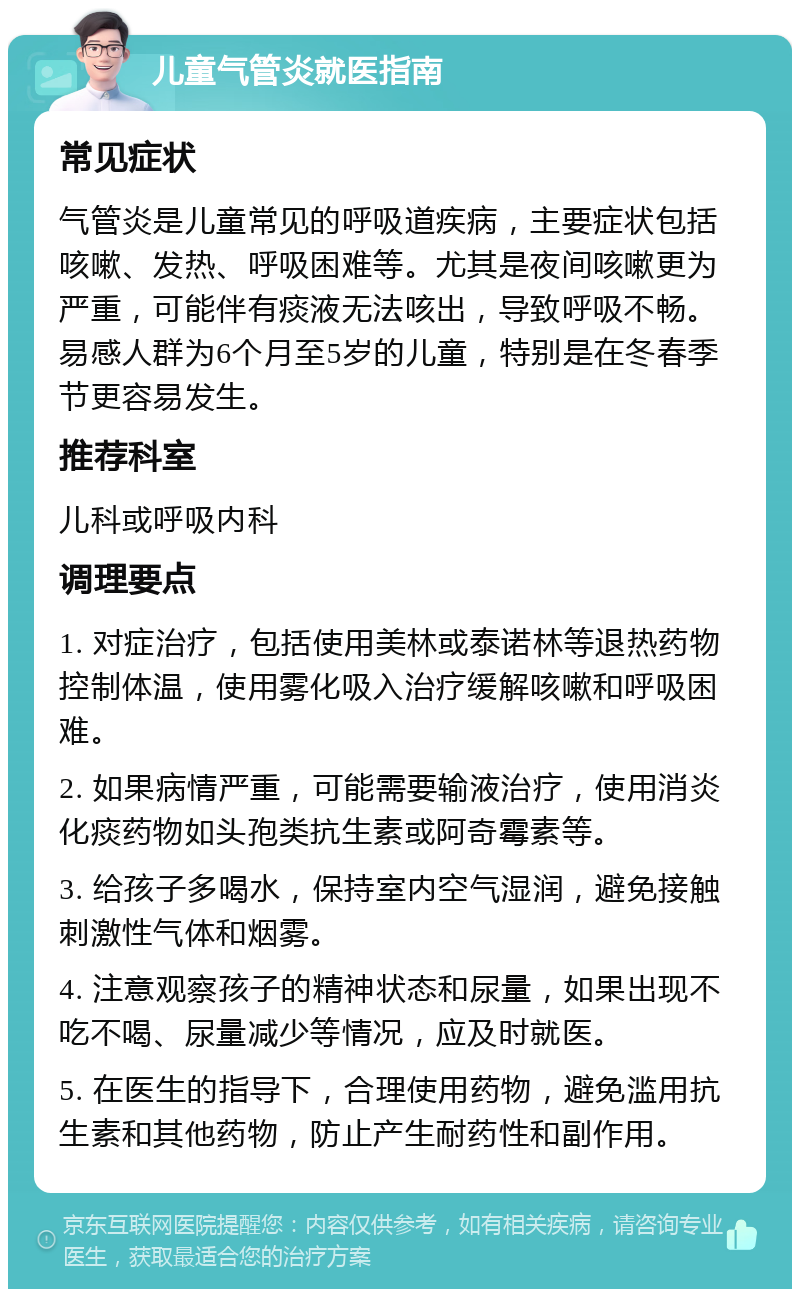 儿童气管炎就医指南 常见症状 气管炎是儿童常见的呼吸道疾病，主要症状包括咳嗽、发热、呼吸困难等。尤其是夜间咳嗽更为严重，可能伴有痰液无法咳出，导致呼吸不畅。易感人群为6个月至5岁的儿童，特别是在冬春季节更容易发生。 推荐科室 儿科或呼吸内科 调理要点 1. 对症治疗，包括使用美林或泰诺林等退热药物控制体温，使用雾化吸入治疗缓解咳嗽和呼吸困难。 2. 如果病情严重，可能需要输液治疗，使用消炎化痰药物如头孢类抗生素或阿奇霉素等。 3. 给孩子多喝水，保持室内空气湿润，避免接触刺激性气体和烟雾。 4. 注意观察孩子的精神状态和尿量，如果出现不吃不喝、尿量减少等情况，应及时就医。 5. 在医生的指导下，合理使用药物，避免滥用抗生素和其他药物，防止产生耐药性和副作用。