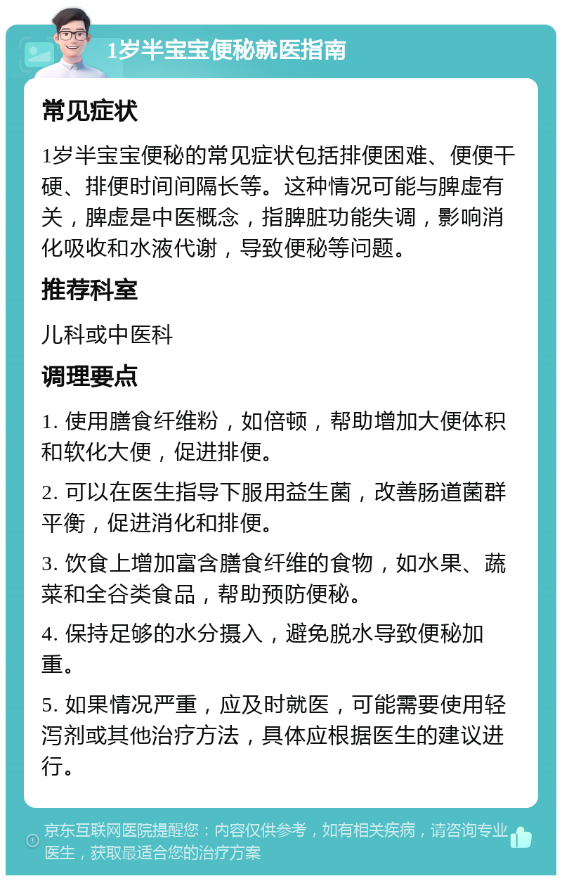 1岁半宝宝便秘就医指南 常见症状 1岁半宝宝便秘的常见症状包括排便困难、便便干硬、排便时间间隔长等。这种情况可能与脾虚有关，脾虚是中医概念，指脾脏功能失调，影响消化吸收和水液代谢，导致便秘等问题。 推荐科室 儿科或中医科 调理要点 1. 使用膳食纤维粉，如倍顿，帮助增加大便体积和软化大便，促进排便。 2. 可以在医生指导下服用益生菌，改善肠道菌群平衡，促进消化和排便。 3. 饮食上增加富含膳食纤维的食物，如水果、蔬菜和全谷类食品，帮助预防便秘。 4. 保持足够的水分摄入，避免脱水导致便秘加重。 5. 如果情况严重，应及时就医，可能需要使用轻泻剂或其他治疗方法，具体应根据医生的建议进行。