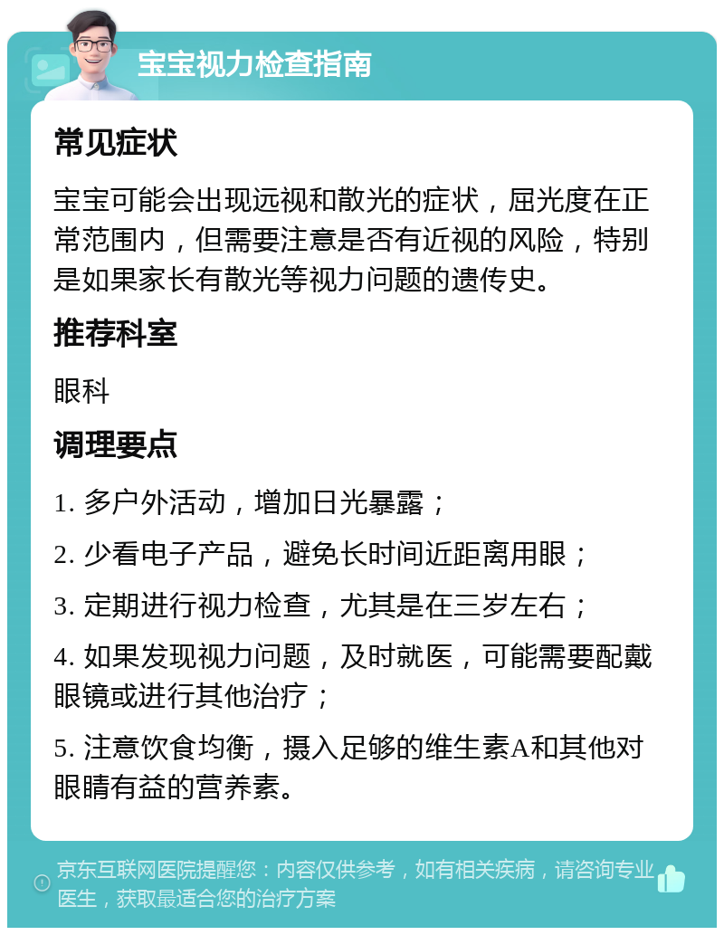 宝宝视力检查指南 常见症状 宝宝可能会出现远视和散光的症状，屈光度在正常范围内，但需要注意是否有近视的风险，特别是如果家长有散光等视力问题的遗传史。 推荐科室 眼科 调理要点 1. 多户外活动，增加日光暴露； 2. 少看电子产品，避免长时间近距离用眼； 3. 定期进行视力检查，尤其是在三岁左右； 4. 如果发现视力问题，及时就医，可能需要配戴眼镜或进行其他治疗； 5. 注意饮食均衡，摄入足够的维生素A和其他对眼睛有益的营养素。