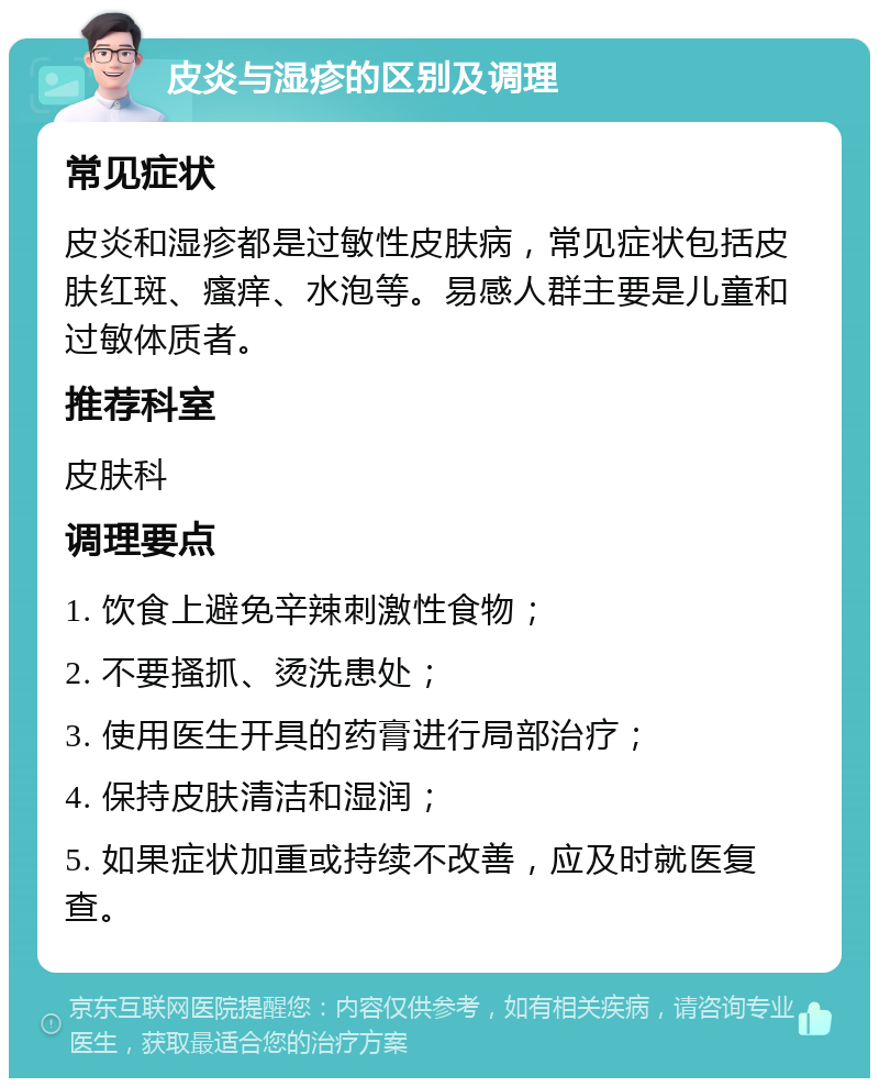 皮炎与湿疹的区别及调理 常见症状 皮炎和湿疹都是过敏性皮肤病，常见症状包括皮肤红斑、瘙痒、水泡等。易感人群主要是儿童和过敏体质者。 推荐科室 皮肤科 调理要点 1. 饮食上避免辛辣刺激性食物； 2. 不要搔抓、烫洗患处； 3. 使用医生开具的药膏进行局部治疗； 4. 保持皮肤清洁和湿润； 5. 如果症状加重或持续不改善，应及时就医复查。