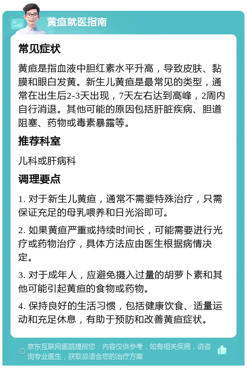 黄疸就医指南 常见症状 黄疸是指血液中胆红素水平升高，导致皮肤、黏膜和眼白发黄。新生儿黄疸是最常见的类型，通常在出生后2-3天出现，7天左右达到高峰，2周内自行消退。其他可能的原因包括肝脏疾病、胆道阻塞、药物或毒素暴露等。 推荐科室 儿科或肝病科 调理要点 1. 对于新生儿黄疸，通常不需要特殊治疗，只需保证充足的母乳喂养和日光浴即可。 2. 如果黄疸严重或持续时间长，可能需要进行光疗或药物治疗，具体方法应由医生根据病情决定。 3. 对于成年人，应避免摄入过量的胡萝卜素和其他可能引起黄疸的食物或药物。 4. 保持良好的生活习惯，包括健康饮食、适量运动和充足休息，有助于预防和改善黄疸症状。