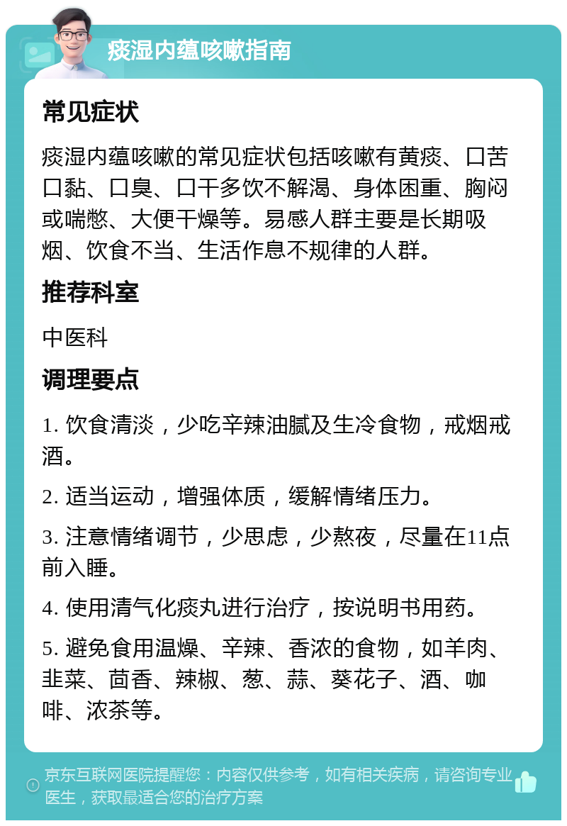 痰湿内蕴咳嗽指南 常见症状 痰湿内蕴咳嗽的常见症状包括咳嗽有黄痰、口苦口黏、口臭、口干多饮不解渴、身体困重、胸闷或喘憋、大便干燥等。易感人群主要是长期吸烟、饮食不当、生活作息不规律的人群。 推荐科室 中医科 调理要点 1. 饮食清淡，少吃辛辣油腻及生冷食物，戒烟戒酒。 2. 适当运动，增强体质，缓解情绪压力。 3. 注意情绪调节，少思虑，少熬夜，尽量在11点前入睡。 4. 使用清气化痰丸进行治疗，按说明书用药。 5. 避免食用温燥、辛辣、香浓的食物，如羊肉、韭菜、茴香、辣椒、葱、蒜、葵花子、酒、咖啡、浓茶等。