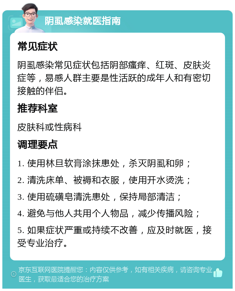 阴虱感染就医指南 常见症状 阴虱感染常见症状包括阴部瘙痒、红斑、皮肤炎症等，易感人群主要是性活跃的成年人和有密切接触的伴侣。 推荐科室 皮肤科或性病科 调理要点 1. 使用林旦软膏涂抹患处，杀灭阴虱和卵； 2. 清洗床单、被褥和衣服，使用开水烫洗； 3. 使用硫磺皂清洗患处，保持局部清洁； 4. 避免与他人共用个人物品，减少传播风险； 5. 如果症状严重或持续不改善，应及时就医，接受专业治疗。