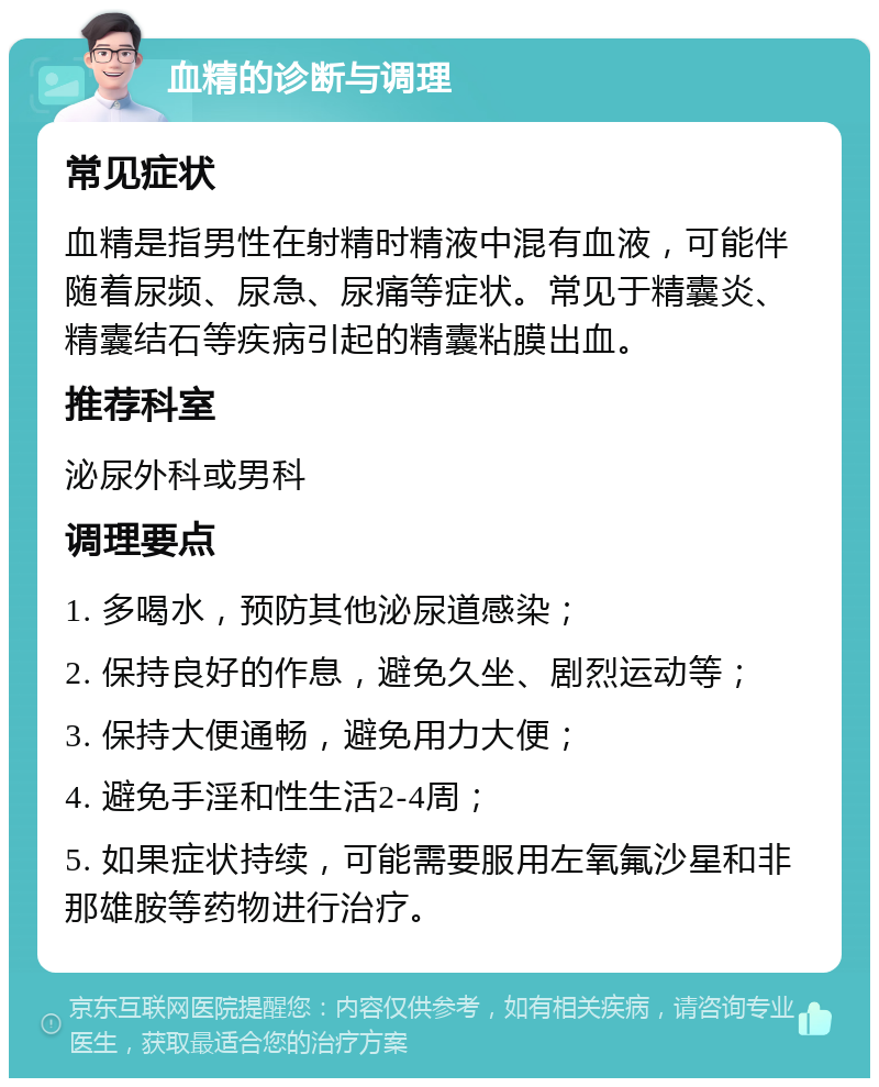 血精的诊断与调理 常见症状 血精是指男性在射精时精液中混有血液，可能伴随着尿频、尿急、尿痛等症状。常见于精囊炎、精囊结石等疾病引起的精囊粘膜出血。 推荐科室 泌尿外科或男科 调理要点 1. 多喝水，预防其他泌尿道感染； 2. 保持良好的作息，避免久坐、剧烈运动等； 3. 保持大便通畅，避免用力大便； 4. 避免手淫和性生活2-4周； 5. 如果症状持续，可能需要服用左氧氟沙星和非那雄胺等药物进行治疗。