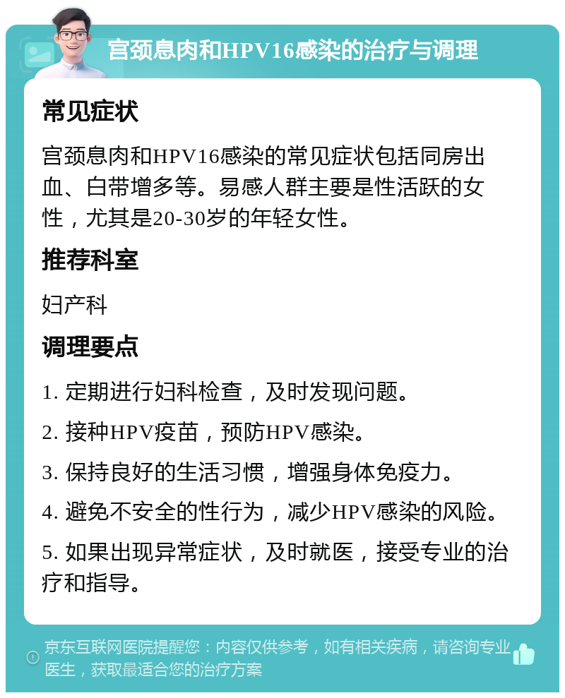 宫颈息肉和HPV16感染的治疗与调理 常见症状 宫颈息肉和HPV16感染的常见症状包括同房出血、白带增多等。易感人群主要是性活跃的女性，尤其是20-30岁的年轻女性。 推荐科室 妇产科 调理要点 1. 定期进行妇科检查，及时发现问题。 2. 接种HPV疫苗，预防HPV感染。 3. 保持良好的生活习惯，增强身体免疫力。 4. 避免不安全的性行为，减少HPV感染的风险。 5. 如果出现异常症状，及时就医，接受专业的治疗和指导。