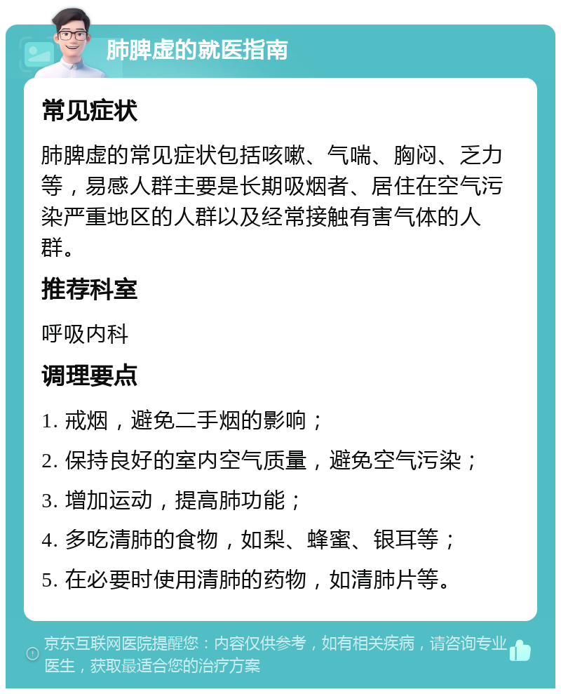 肺脾虚的就医指南 常见症状 肺脾虚的常见症状包括咳嗽、气喘、胸闷、乏力等，易感人群主要是长期吸烟者、居住在空气污染严重地区的人群以及经常接触有害气体的人群。 推荐科室 呼吸内科 调理要点 1. 戒烟，避免二手烟的影响； 2. 保持良好的室内空气质量，避免空气污染； 3. 增加运动，提高肺功能； 4. 多吃清肺的食物，如梨、蜂蜜、银耳等； 5. 在必要时使用清肺的药物，如清肺片等。