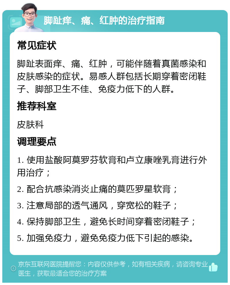 脚趾痒、痛、红肿的治疗指南 常见症状 脚趾表面痒、痛、红肿，可能伴随着真菌感染和皮肤感染的症状。易感人群包括长期穿着密闭鞋子、脚部卫生不佳、免疫力低下的人群。 推荐科室 皮肤科 调理要点 1. 使用盐酸阿莫罗芬软膏和卢立康唑乳膏进行外用治疗； 2. 配合抗感染消炎止痛的莫匹罗星软膏； 3. 注意局部的透气通风，穿宽松的鞋子； 4. 保持脚部卫生，避免长时间穿着密闭鞋子； 5. 加强免疫力，避免免疫力低下引起的感染。