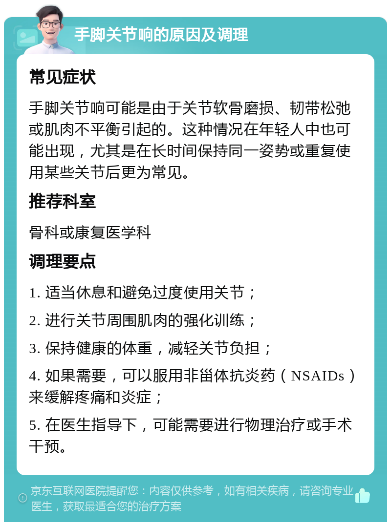 手脚关节响的原因及调理 常见症状 手脚关节响可能是由于关节软骨磨损、韧带松弛或肌肉不平衡引起的。这种情况在年轻人中也可能出现，尤其是在长时间保持同一姿势或重复使用某些关节后更为常见。 推荐科室 骨科或康复医学科 调理要点 1. 适当休息和避免过度使用关节； 2. 进行关节周围肌肉的强化训练； 3. 保持健康的体重，减轻关节负担； 4. 如果需要，可以服用非甾体抗炎药（NSAIDs）来缓解疼痛和炎症； 5. 在医生指导下，可能需要进行物理治疗或手术干预。