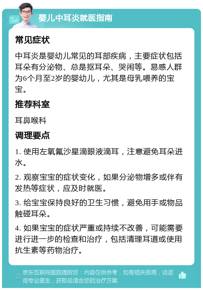 婴儿中耳炎就医指南 常见症状 中耳炎是婴幼儿常见的耳部疾病，主要症状包括耳朵有分泌物、总是抠耳朵、哭闹等。易感人群为6个月至2岁的婴幼儿，尤其是母乳喂养的宝宝。 推荐科室 耳鼻喉科 调理要点 1. 使用左氧氟沙星滴眼液滴耳，注意避免耳朵进水。 2. 观察宝宝的症状变化，如果分泌物增多或伴有发热等症状，应及时就医。 3. 给宝宝保持良好的卫生习惯，避免用手或物品触碰耳朵。 4. 如果宝宝的症状严重或持续不改善，可能需要进行进一步的检查和治疗，包括清理耳道或使用抗生素等药物治疗。