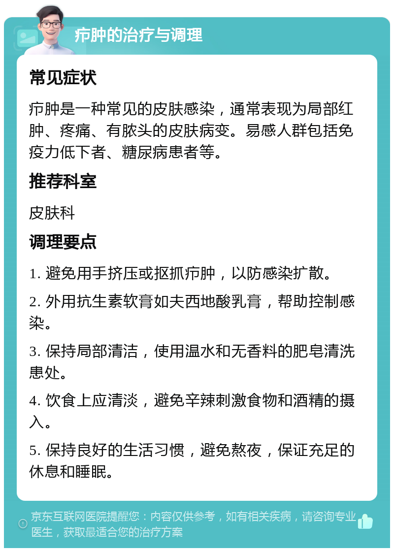 疖肿的治疗与调理 常见症状 疖肿是一种常见的皮肤感染，通常表现为局部红肿、疼痛、有脓头的皮肤病变。易感人群包括免疫力低下者、糖尿病患者等。 推荐科室 皮肤科 调理要点 1. 避免用手挤压或抠抓疖肿，以防感染扩散。 2. 外用抗生素软膏如夫西地酸乳膏，帮助控制感染。 3. 保持局部清洁，使用温水和无香料的肥皂清洗患处。 4. 饮食上应清淡，避免辛辣刺激食物和酒精的摄入。 5. 保持良好的生活习惯，避免熬夜，保证充足的休息和睡眠。