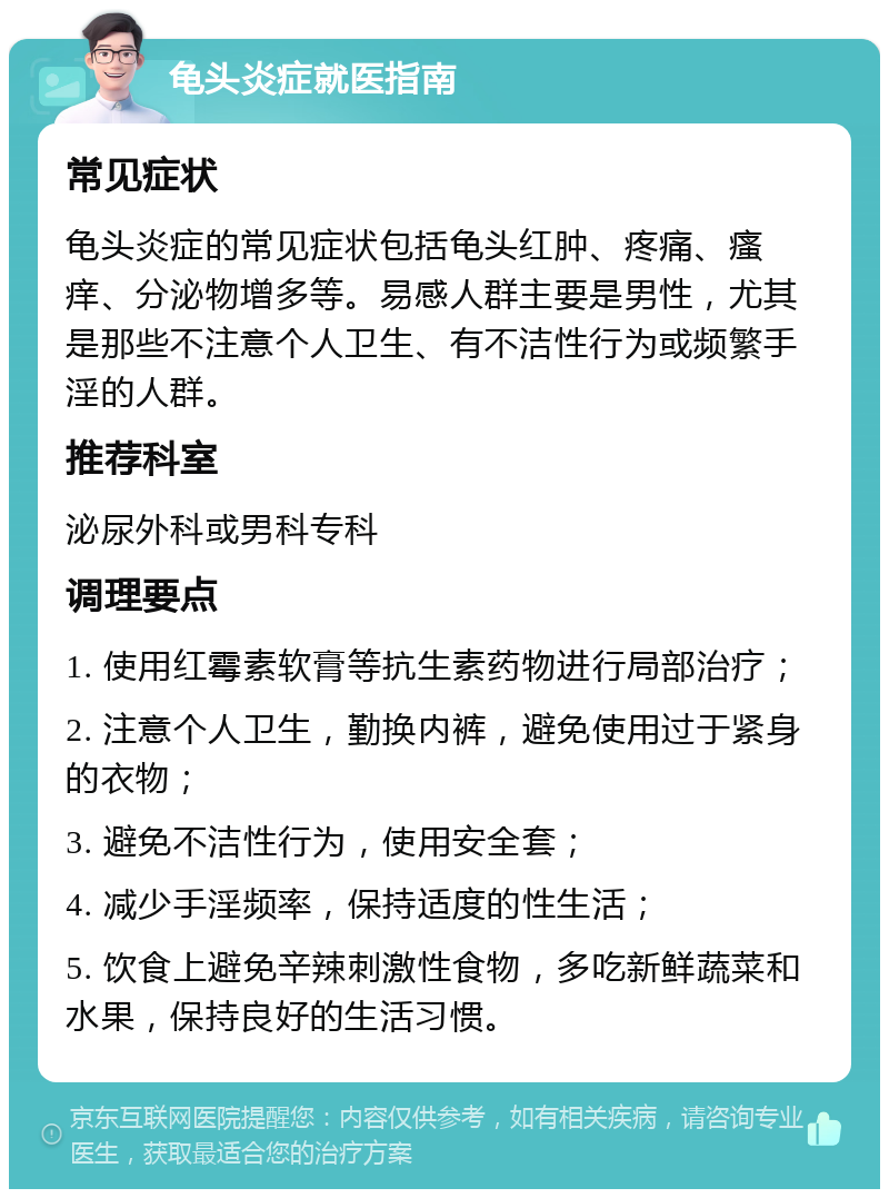 龟头炎症就医指南 常见症状 龟头炎症的常见症状包括龟头红肿、疼痛、瘙痒、分泌物增多等。易感人群主要是男性，尤其是那些不注意个人卫生、有不洁性行为或频繁手淫的人群。 推荐科室 泌尿外科或男科专科 调理要点 1. 使用红霉素软膏等抗生素药物进行局部治疗； 2. 注意个人卫生，勤换内裤，避免使用过于紧身的衣物； 3. 避免不洁性行为，使用安全套； 4. 减少手淫频率，保持适度的性生活； 5. 饮食上避免辛辣刺激性食物，多吃新鲜蔬菜和水果，保持良好的生活习惯。