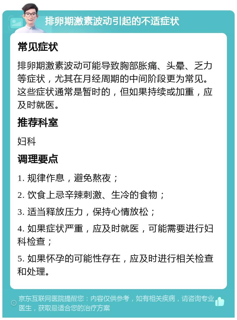 排卵期激素波动引起的不适症状 常见症状 排卵期激素波动可能导致胸部胀痛、头晕、乏力等症状，尤其在月经周期的中间阶段更为常见。这些症状通常是暂时的，但如果持续或加重，应及时就医。 推荐科室 妇科 调理要点 1. 规律作息，避免熬夜； 2. 饮食上忌辛辣刺激、生冷的食物； 3. 适当释放压力，保持心情放松； 4. 如果症状严重，应及时就医，可能需要进行妇科检查； 5. 如果怀孕的可能性存在，应及时进行相关检查和处理。