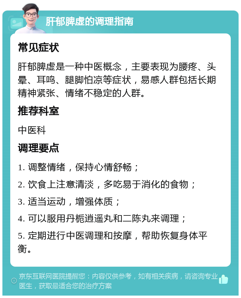 肝郁脾虚的调理指南 常见症状 肝郁脾虚是一种中医概念，主要表现为腰疼、头晕、耳鸣、腿脚怕凉等症状，易感人群包括长期精神紧张、情绪不稳定的人群。 推荐科室 中医科 调理要点 1. 调整情绪，保持心情舒畅； 2. 饮食上注意清淡，多吃易于消化的食物； 3. 适当运动，增强体质； 4. 可以服用丹栀逍遥丸和二陈丸来调理； 5. 定期进行中医调理和按摩，帮助恢复身体平衡。