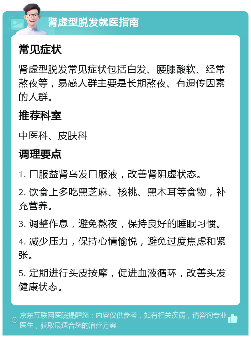 肾虚型脱发就医指南 常见症状 肾虚型脱发常见症状包括白发、腰膝酸软、经常熬夜等，易感人群主要是长期熬夜、有遗传因素的人群。 推荐科室 中医科、皮肤科 调理要点 1. 口服益肾乌发口服液，改善肾阴虚状态。 2. 饮食上多吃黑芝麻、核桃、黑木耳等食物，补充营养。 3. 调整作息，避免熬夜，保持良好的睡眠习惯。 4. 减少压力，保持心情愉悦，避免过度焦虑和紧张。 5. 定期进行头皮按摩，促进血液循环，改善头发健康状态。