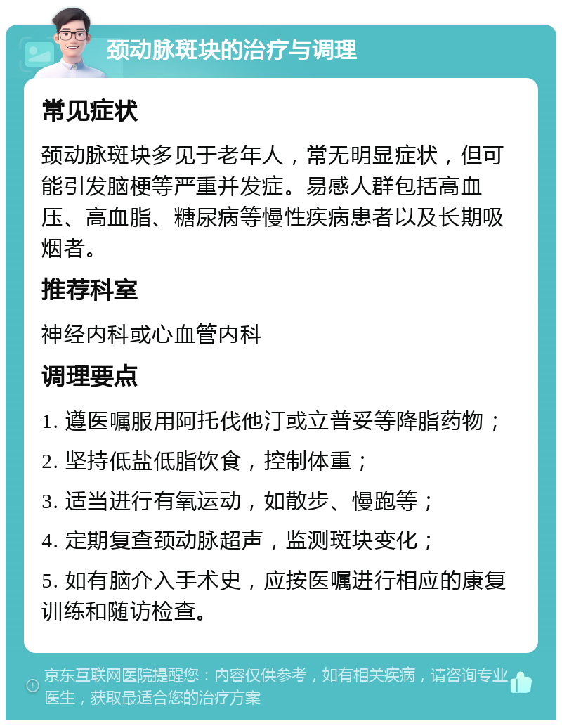 颈动脉斑块的治疗与调理 常见症状 颈动脉斑块多见于老年人，常无明显症状，但可能引发脑梗等严重并发症。易感人群包括高血压、高血脂、糖尿病等慢性疾病患者以及长期吸烟者。 推荐科室 神经内科或心血管内科 调理要点 1. 遵医嘱服用阿托伐他汀或立普妥等降脂药物； 2. 坚持低盐低脂饮食，控制体重； 3. 适当进行有氧运动，如散步、慢跑等； 4. 定期复查颈动脉超声，监测斑块变化； 5. 如有脑介入手术史，应按医嘱进行相应的康复训练和随访检查。