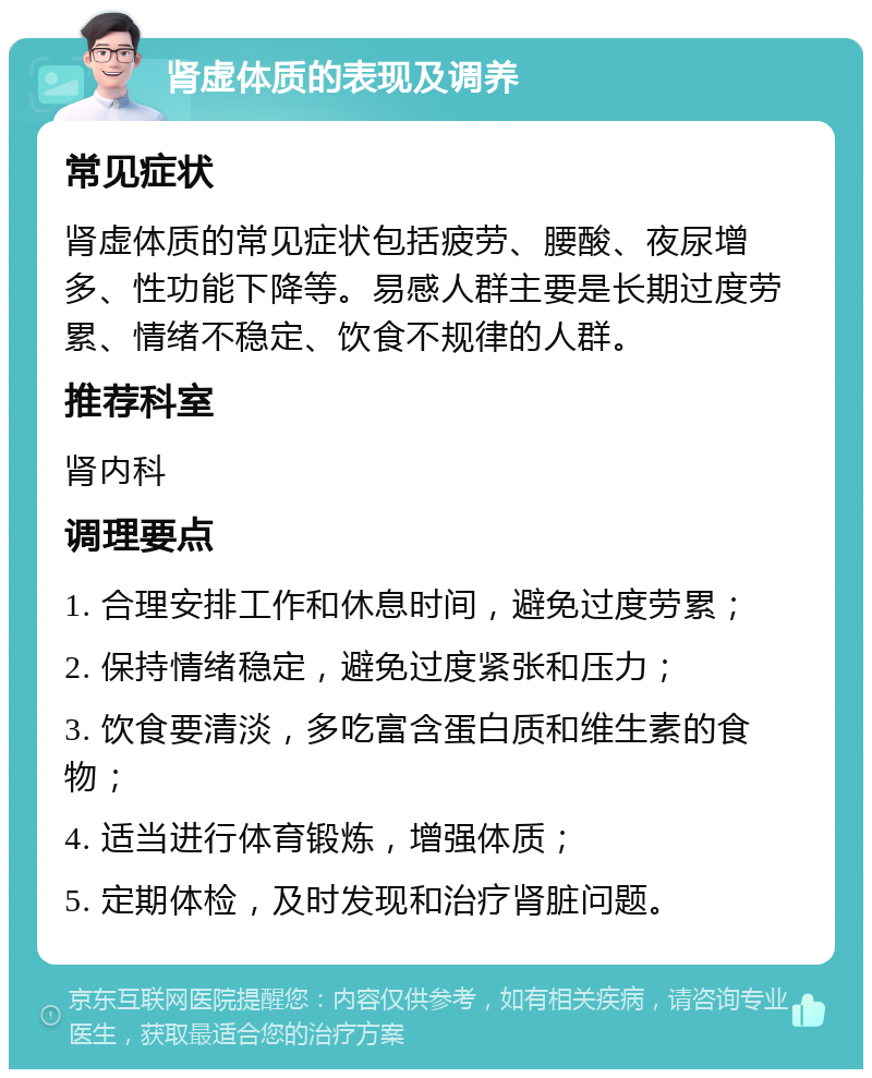 肾虚体质的表现及调养 常见症状 肾虚体质的常见症状包括疲劳、腰酸、夜尿增多、性功能下降等。易感人群主要是长期过度劳累、情绪不稳定、饮食不规律的人群。 推荐科室 肾内科 调理要点 1. 合理安排工作和休息时间，避免过度劳累； 2. 保持情绪稳定，避免过度紧张和压力； 3. 饮食要清淡，多吃富含蛋白质和维生素的食物； 4. 适当进行体育锻炼，增强体质； 5. 定期体检，及时发现和治疗肾脏问题。