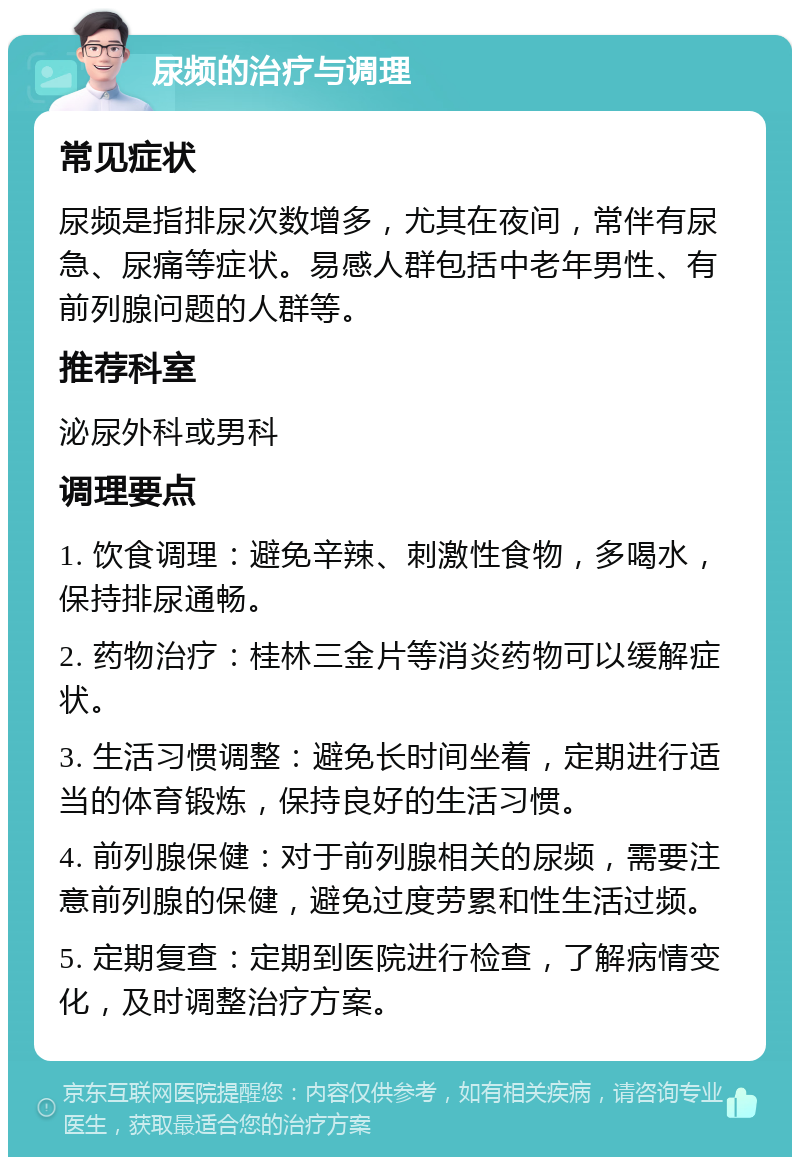 尿频的治疗与调理 常见症状 尿频是指排尿次数增多，尤其在夜间，常伴有尿急、尿痛等症状。易感人群包括中老年男性、有前列腺问题的人群等。 推荐科室 泌尿外科或男科 调理要点 1. 饮食调理：避免辛辣、刺激性食物，多喝水，保持排尿通畅。 2. 药物治疗：桂林三金片等消炎药物可以缓解症状。 3. 生活习惯调整：避免长时间坐着，定期进行适当的体育锻炼，保持良好的生活习惯。 4. 前列腺保健：对于前列腺相关的尿频，需要注意前列腺的保健，避免过度劳累和性生活过频。 5. 定期复查：定期到医院进行检查，了解病情变化，及时调整治疗方案。