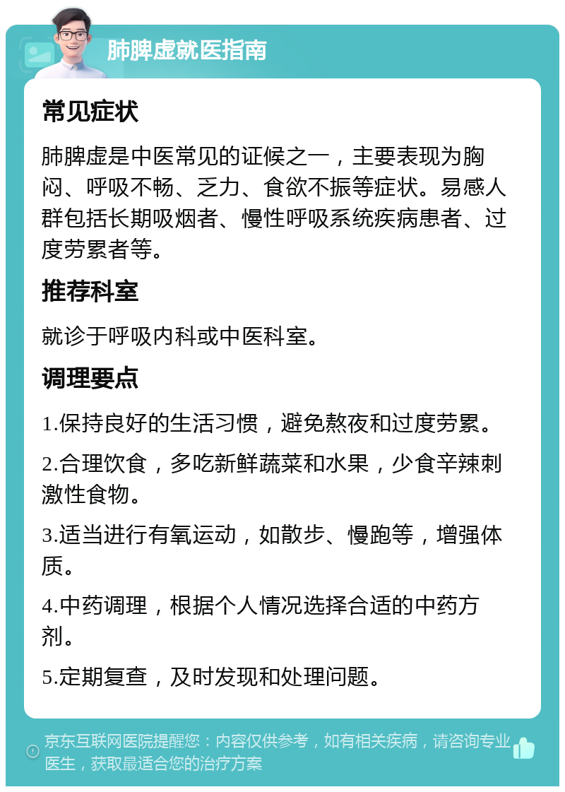 肺脾虚就医指南 常见症状 肺脾虚是中医常见的证候之一，主要表现为胸闷、呼吸不畅、乏力、食欲不振等症状。易感人群包括长期吸烟者、慢性呼吸系统疾病患者、过度劳累者等。 推荐科室 就诊于呼吸内科或中医科室。 调理要点 1.保持良好的生活习惯，避免熬夜和过度劳累。 2.合理饮食，多吃新鲜蔬菜和水果，少食辛辣刺激性食物。 3.适当进行有氧运动，如散步、慢跑等，增强体质。 4.中药调理，根据个人情况选择合适的中药方剂。 5.定期复查，及时发现和处理问题。