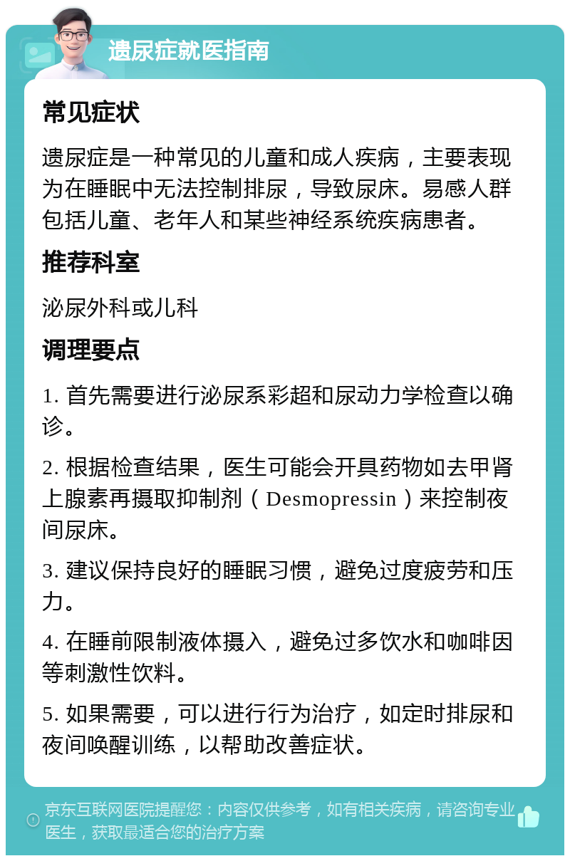 遗尿症就医指南 常见症状 遗尿症是一种常见的儿童和成人疾病，主要表现为在睡眠中无法控制排尿，导致尿床。易感人群包括儿童、老年人和某些神经系统疾病患者。 推荐科室 泌尿外科或儿科 调理要点 1. 首先需要进行泌尿系彩超和尿动力学检查以确诊。 2. 根据检查结果，医生可能会开具药物如去甲肾上腺素再摄取抑制剂（Desmopressin）来控制夜间尿床。 3. 建议保持良好的睡眠习惯，避免过度疲劳和压力。 4. 在睡前限制液体摄入，避免过多饮水和咖啡因等刺激性饮料。 5. 如果需要，可以进行行为治疗，如定时排尿和夜间唤醒训练，以帮助改善症状。