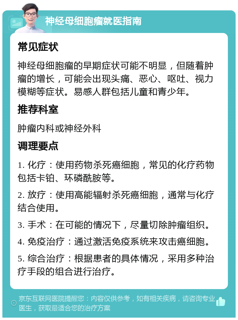 神经母细胞瘤就医指南 常见症状 神经母细胞瘤的早期症状可能不明显，但随着肿瘤的增长，可能会出现头痛、恶心、呕吐、视力模糊等症状。易感人群包括儿童和青少年。 推荐科室 肿瘤内科或神经外科 调理要点 1. 化疗：使用药物杀死癌细胞，常见的化疗药物包括卡铂、环磷酰胺等。 2. 放疗：使用高能辐射杀死癌细胞，通常与化疗结合使用。 3. 手术：在可能的情况下，尽量切除肿瘤组织。 4. 免疫治疗：通过激活免疫系统来攻击癌细胞。 5. 综合治疗：根据患者的具体情况，采用多种治疗手段的组合进行治疗。