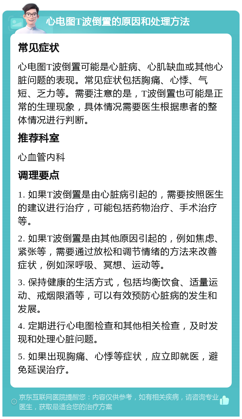 心电图T波倒置的原因和处理方法 常见症状 心电图T波倒置可能是心脏病、心肌缺血或其他心脏问题的表现。常见症状包括胸痛、心悸、气短、乏力等。需要注意的是，T波倒置也可能是正常的生理现象，具体情况需要医生根据患者的整体情况进行判断。 推荐科室 心血管内科 调理要点 1. 如果T波倒置是由心脏病引起的，需要按照医生的建议进行治疗，可能包括药物治疗、手术治疗等。 2. 如果T波倒置是由其他原因引起的，例如焦虑、紧张等，需要通过放松和调节情绪的方法来改善症状，例如深呼吸、冥想、运动等。 3. 保持健康的生活方式，包括均衡饮食、适量运动、戒烟限酒等，可以有效预防心脏病的发生和发展。 4. 定期进行心电图检查和其他相关检查，及时发现和处理心脏问题。 5. 如果出现胸痛、心悸等症状，应立即就医，避免延误治疗。