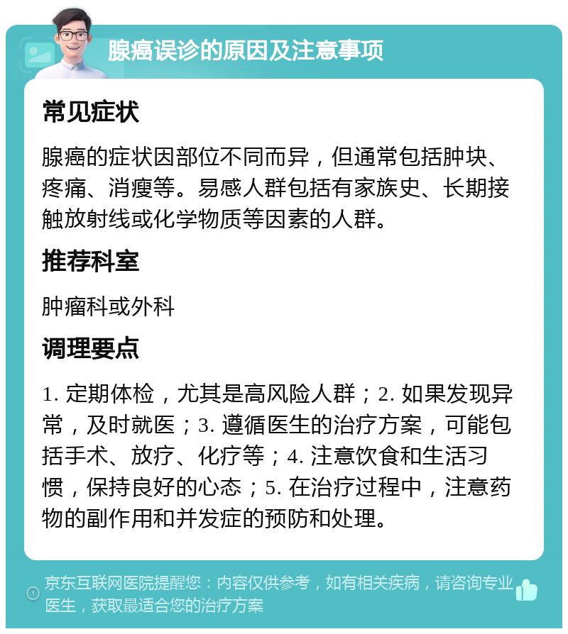 腺癌误诊的原因及注意事项 常见症状 腺癌的症状因部位不同而异，但通常包括肿块、疼痛、消瘦等。易感人群包括有家族史、长期接触放射线或化学物质等因素的人群。 推荐科室 肿瘤科或外科 调理要点 1. 定期体检，尤其是高风险人群；2. 如果发现异常，及时就医；3. 遵循医生的治疗方案，可能包括手术、放疗、化疗等；4. 注意饮食和生活习惯，保持良好的心态；5. 在治疗过程中，注意药物的副作用和并发症的预防和处理。