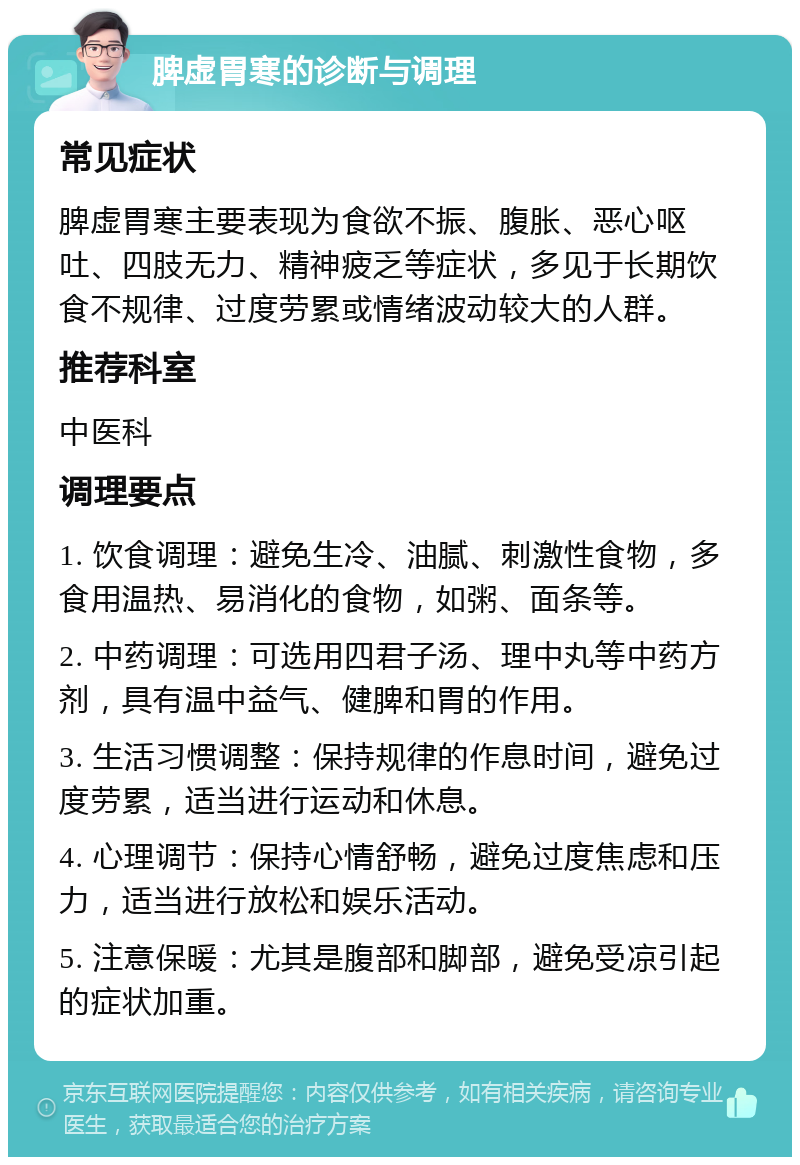 脾虚胃寒的诊断与调理 常见症状 脾虚胃寒主要表现为食欲不振、腹胀、恶心呕吐、四肢无力、精神疲乏等症状，多见于长期饮食不规律、过度劳累或情绪波动较大的人群。 推荐科室 中医科 调理要点 1. 饮食调理：避免生冷、油腻、刺激性食物，多食用温热、易消化的食物，如粥、面条等。 2. 中药调理：可选用四君子汤、理中丸等中药方剂，具有温中益气、健脾和胃的作用。 3. 生活习惯调整：保持规律的作息时间，避免过度劳累，适当进行运动和休息。 4. 心理调节：保持心情舒畅，避免过度焦虑和压力，适当进行放松和娱乐活动。 5. 注意保暖：尤其是腹部和脚部，避免受凉引起的症状加重。