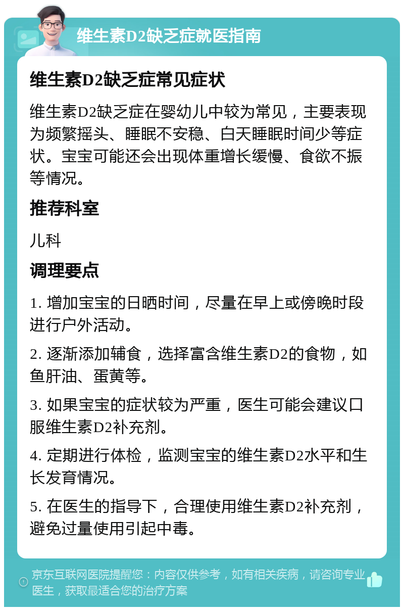 维生素D2缺乏症就医指南 维生素D2缺乏症常见症状 维生素D2缺乏症在婴幼儿中较为常见，主要表现为频繁摇头、睡眠不安稳、白天睡眠时间少等症状。宝宝可能还会出现体重增长缓慢、食欲不振等情况。 推荐科室 儿科 调理要点 1. 增加宝宝的日晒时间，尽量在早上或傍晚时段进行户外活动。 2. 逐渐添加辅食，选择富含维生素D2的食物，如鱼肝油、蛋黄等。 3. 如果宝宝的症状较为严重，医生可能会建议口服维生素D2补充剂。 4. 定期进行体检，监测宝宝的维生素D2水平和生长发育情况。 5. 在医生的指导下，合理使用维生素D2补充剂，避免过量使用引起中毒。