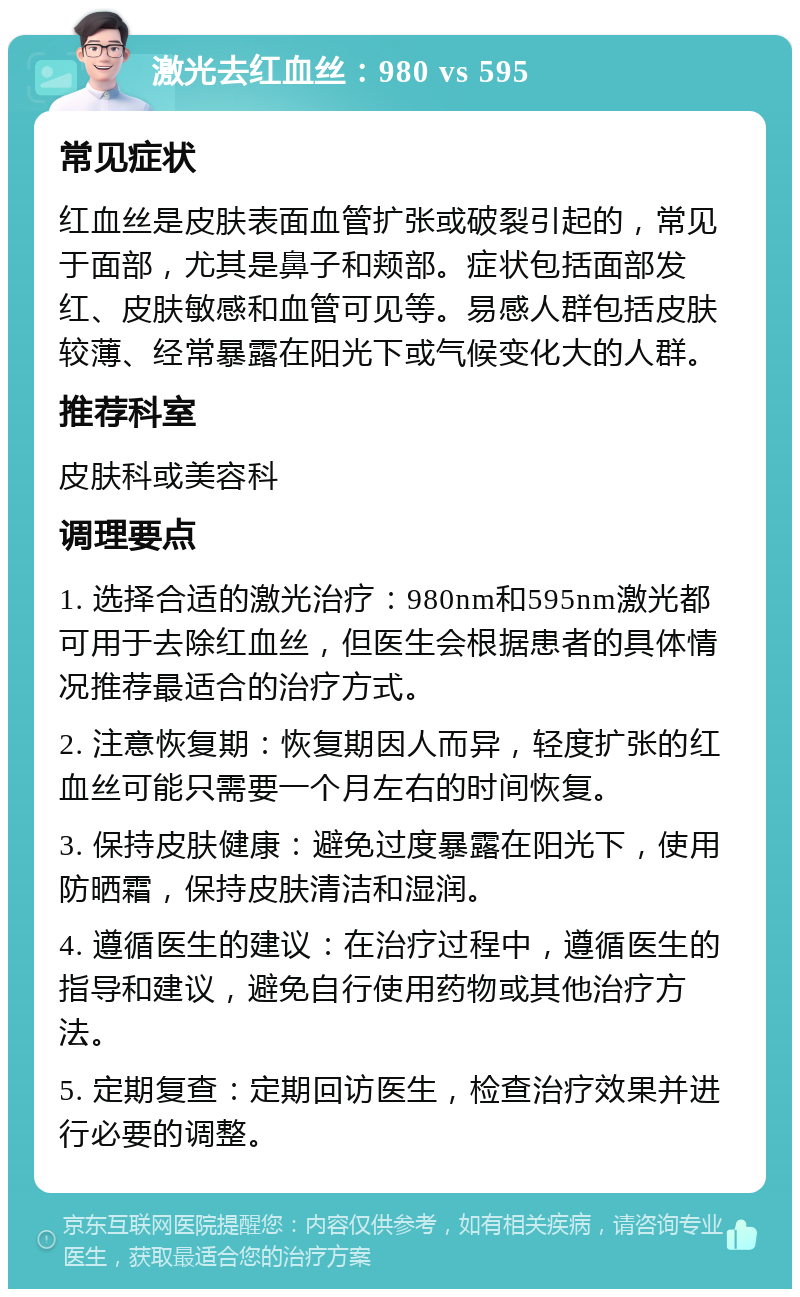 激光去红血丝：980 vs 595 常见症状 红血丝是皮肤表面血管扩张或破裂引起的，常见于面部，尤其是鼻子和颊部。症状包括面部发红、皮肤敏感和血管可见等。易感人群包括皮肤较薄、经常暴露在阳光下或气候变化大的人群。 推荐科室 皮肤科或美容科 调理要点 1. 选择合适的激光治疗：980nm和595nm激光都可用于去除红血丝，但医生会根据患者的具体情况推荐最适合的治疗方式。 2. 注意恢复期：恢复期因人而异，轻度扩张的红血丝可能只需要一个月左右的时间恢复。 3. 保持皮肤健康：避免过度暴露在阳光下，使用防晒霜，保持皮肤清洁和湿润。 4. 遵循医生的建议：在治疗过程中，遵循医生的指导和建议，避免自行使用药物或其他治疗方法。 5. 定期复查：定期回访医生，检查治疗效果并进行必要的调整。