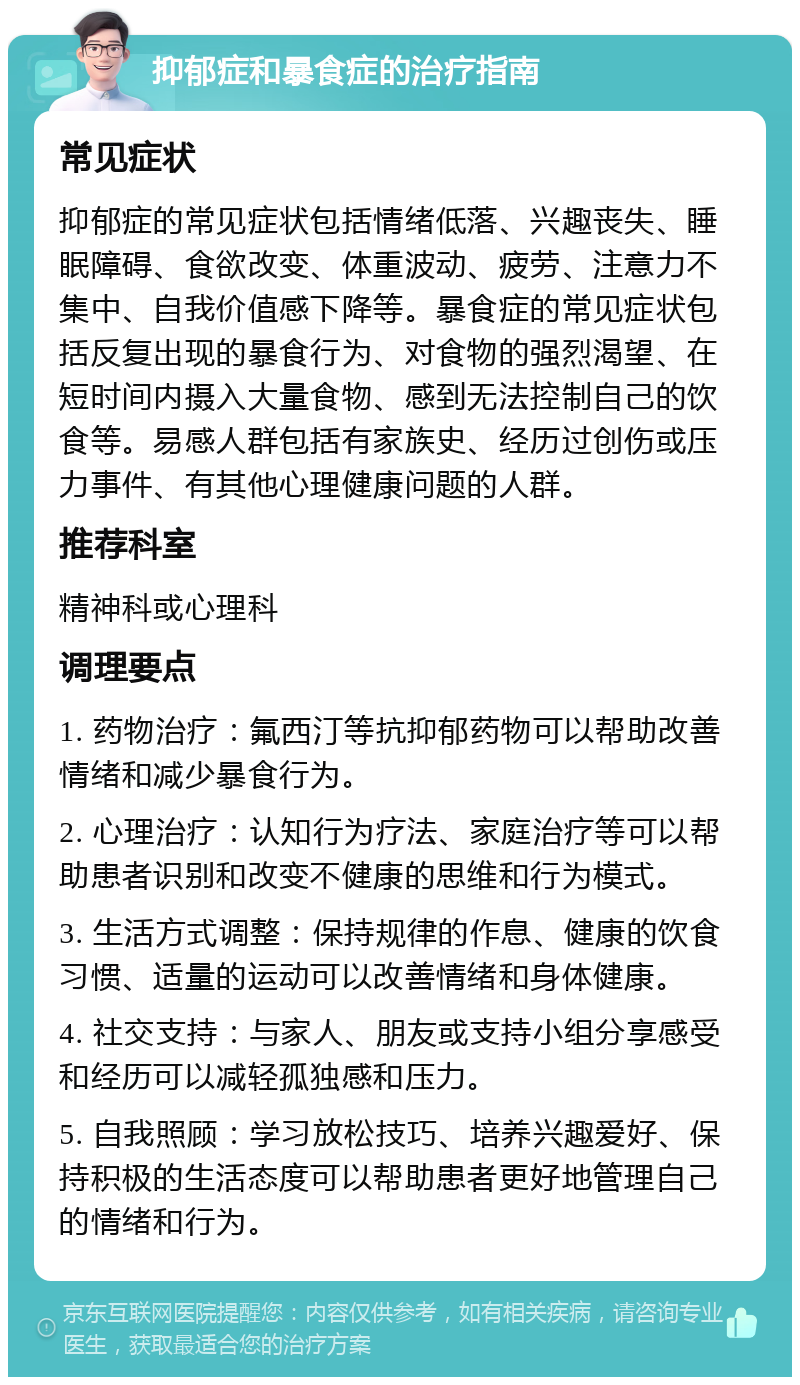 抑郁症和暴食症的治疗指南 常见症状 抑郁症的常见症状包括情绪低落、兴趣丧失、睡眠障碍、食欲改变、体重波动、疲劳、注意力不集中、自我价值感下降等。暴食症的常见症状包括反复出现的暴食行为、对食物的强烈渴望、在短时间内摄入大量食物、感到无法控制自己的饮食等。易感人群包括有家族史、经历过创伤或压力事件、有其他心理健康问题的人群。 推荐科室 精神科或心理科 调理要点 1. 药物治疗：氟西汀等抗抑郁药物可以帮助改善情绪和减少暴食行为。 2. 心理治疗：认知行为疗法、家庭治疗等可以帮助患者识别和改变不健康的思维和行为模式。 3. 生活方式调整：保持规律的作息、健康的饮食习惯、适量的运动可以改善情绪和身体健康。 4. 社交支持：与家人、朋友或支持小组分享感受和经历可以减轻孤独感和压力。 5. 自我照顾：学习放松技巧、培养兴趣爱好、保持积极的生活态度可以帮助患者更好地管理自己的情绪和行为。