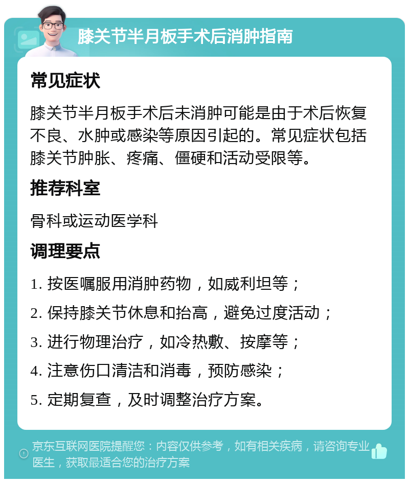 膝关节半月板手术后消肿指南 常见症状 膝关节半月板手术后未消肿可能是由于术后恢复不良、水肿或感染等原因引起的。常见症状包括膝关节肿胀、疼痛、僵硬和活动受限等。 推荐科室 骨科或运动医学科 调理要点 1. 按医嘱服用消肿药物，如威利坦等； 2. 保持膝关节休息和抬高，避免过度活动； 3. 进行物理治疗，如冷热敷、按摩等； 4. 注意伤口清洁和消毒，预防感染； 5. 定期复查，及时调整治疗方案。