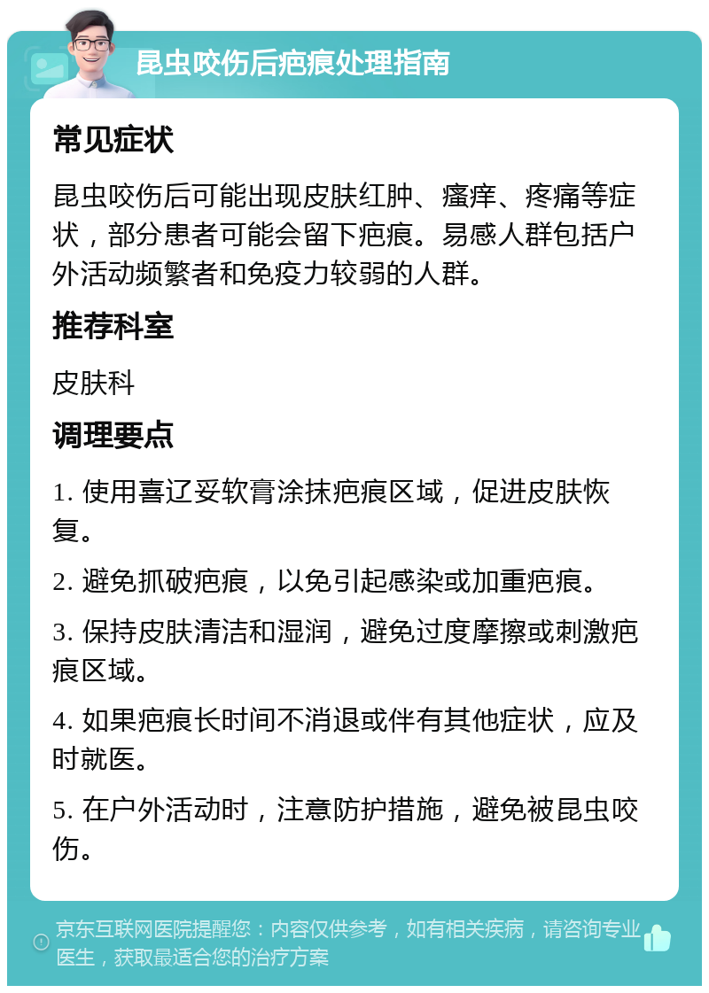 昆虫咬伤后疤痕处理指南 常见症状 昆虫咬伤后可能出现皮肤红肿、瘙痒、疼痛等症状，部分患者可能会留下疤痕。易感人群包括户外活动频繁者和免疫力较弱的人群。 推荐科室 皮肤科 调理要点 1. 使用喜辽妥软膏涂抹疤痕区域，促进皮肤恢复。 2. 避免抓破疤痕，以免引起感染或加重疤痕。 3. 保持皮肤清洁和湿润，避免过度摩擦或刺激疤痕区域。 4. 如果疤痕长时间不消退或伴有其他症状，应及时就医。 5. 在户外活动时，注意防护措施，避免被昆虫咬伤。