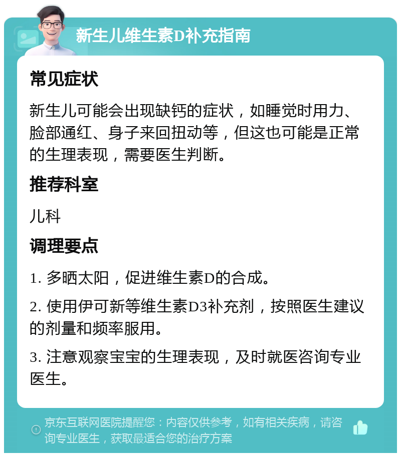 新生儿维生素D补充指南 常见症状 新生儿可能会出现缺钙的症状，如睡觉时用力、脸部通红、身子来回扭动等，但这也可能是正常的生理表现，需要医生判断。 推荐科室 儿科 调理要点 1. 多晒太阳，促进维生素D的合成。 2. 使用伊可新等维生素D3补充剂，按照医生建议的剂量和频率服用。 3. 注意观察宝宝的生理表现，及时就医咨询专业医生。