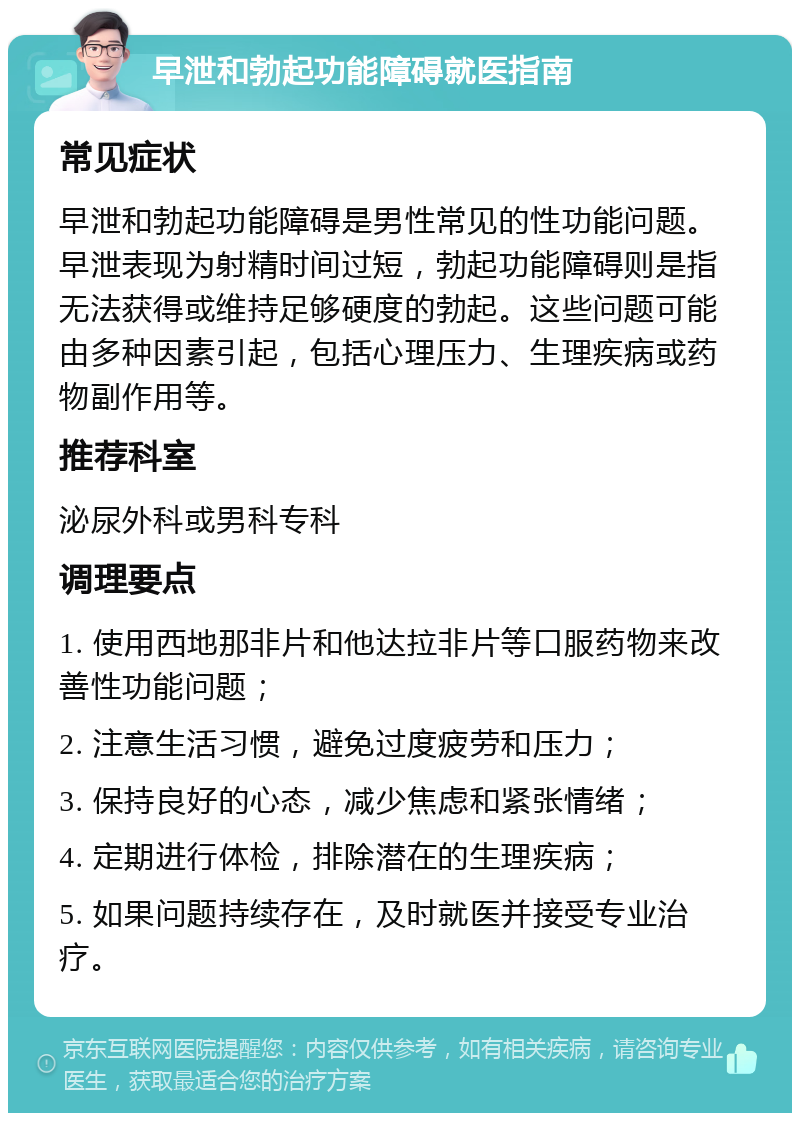 早泄和勃起功能障碍就医指南 常见症状 早泄和勃起功能障碍是男性常见的性功能问题。早泄表现为射精时间过短，勃起功能障碍则是指无法获得或维持足够硬度的勃起。这些问题可能由多种因素引起，包括心理压力、生理疾病或药物副作用等。 推荐科室 泌尿外科或男科专科 调理要点 1. 使用西地那非片和他达拉非片等口服药物来改善性功能问题； 2. 注意生活习惯，避免过度疲劳和压力； 3. 保持良好的心态，减少焦虑和紧张情绪； 4. 定期进行体检，排除潜在的生理疾病； 5. 如果问题持续存在，及时就医并接受专业治疗。