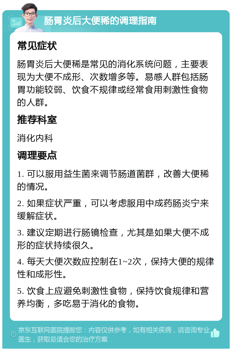 肠胃炎后大便稀的调理指南 常见症状 肠胃炎后大便稀是常见的消化系统问题，主要表现为大便不成形、次数增多等。易感人群包括肠胃功能较弱、饮食不规律或经常食用刺激性食物的人群。 推荐科室 消化内科 调理要点 1. 可以服用益生菌来调节肠道菌群，改善大便稀的情况。 2. 如果症状严重，可以考虑服用中成药肠炎宁来缓解症状。 3. 建议定期进行肠镜检查，尤其是如果大便不成形的症状持续很久。 4. 每天大便次数应控制在1~2次，保持大便的规律性和成形性。 5. 饮食上应避免刺激性食物，保持饮食规律和营养均衡，多吃易于消化的食物。