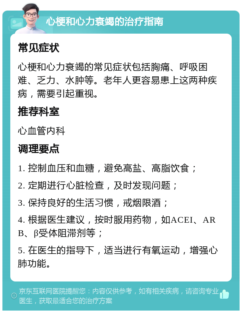 心梗和心力衰竭的治疗指南 常见症状 心梗和心力衰竭的常见症状包括胸痛、呼吸困难、乏力、水肿等。老年人更容易患上这两种疾病，需要引起重视。 推荐科室 心血管内科 调理要点 1. 控制血压和血糖，避免高盐、高脂饮食； 2. 定期进行心脏检查，及时发现问题； 3. 保持良好的生活习惯，戒烟限酒； 4. 根据医生建议，按时服用药物，如ACEI、ARB、β受体阻滞剂等； 5. 在医生的指导下，适当进行有氧运动，增强心肺功能。