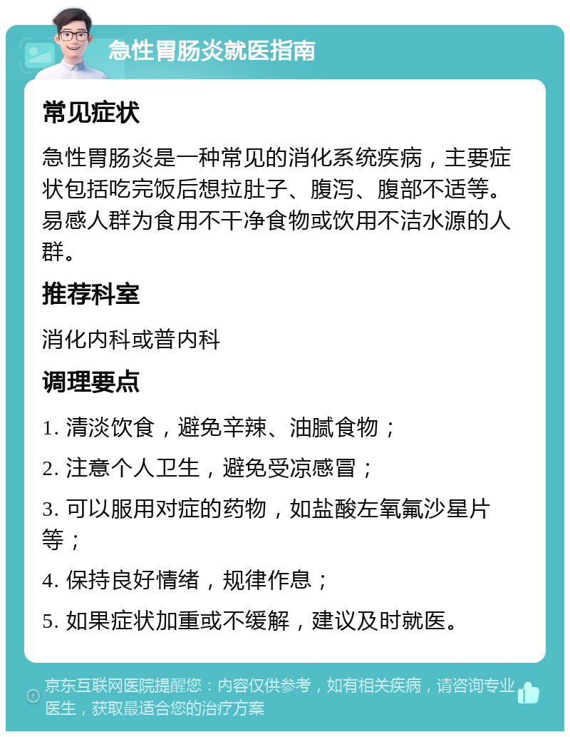 急性胃肠炎就医指南 常见症状 急性胃肠炎是一种常见的消化系统疾病，主要症状包括吃完饭后想拉肚子、腹泻、腹部不适等。易感人群为食用不干净食物或饮用不洁水源的人群。 推荐科室 消化内科或普内科 调理要点 1. 清淡饮食，避免辛辣、油腻食物； 2. 注意个人卫生，避免受凉感冒； 3. 可以服用对症的药物，如盐酸左氧氟沙星片等； 4. 保持良好情绪，规律作息； 5. 如果症状加重或不缓解，建议及时就医。