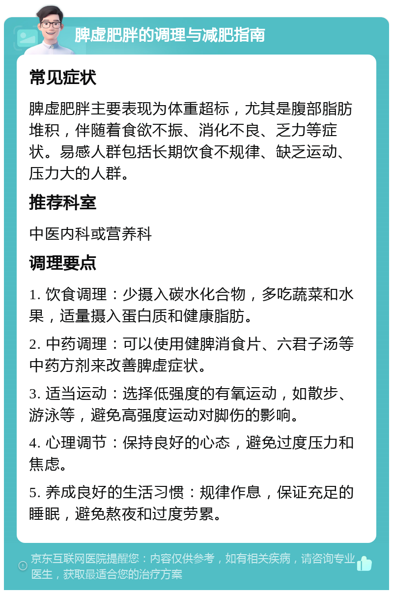 脾虚肥胖的调理与减肥指南 常见症状 脾虚肥胖主要表现为体重超标，尤其是腹部脂肪堆积，伴随着食欲不振、消化不良、乏力等症状。易感人群包括长期饮食不规律、缺乏运动、压力大的人群。 推荐科室 中医内科或营养科 调理要点 1. 饮食调理：少摄入碳水化合物，多吃蔬菜和水果，适量摄入蛋白质和健康脂肪。 2. 中药调理：可以使用健脾消食片、六君子汤等中药方剂来改善脾虚症状。 3. 适当运动：选择低强度的有氧运动，如散步、游泳等，避免高强度运动对脚伤的影响。 4. 心理调节：保持良好的心态，避免过度压力和焦虑。 5. 养成良好的生活习惯：规律作息，保证充足的睡眠，避免熬夜和过度劳累。