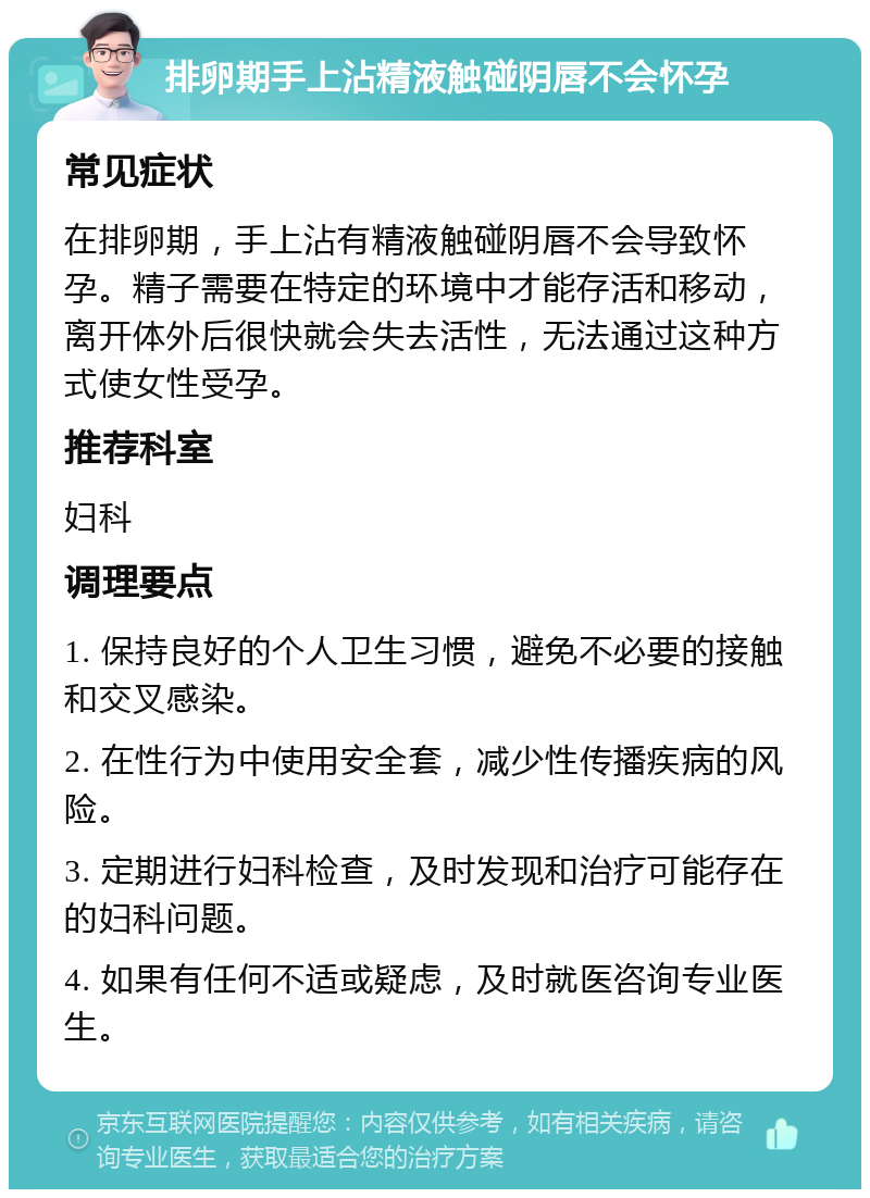 排卵期手上沾精液触碰阴唇不会怀孕 常见症状 在排卵期，手上沾有精液触碰阴唇不会导致怀孕。精子需要在特定的环境中才能存活和移动，离开体外后很快就会失去活性，无法通过这种方式使女性受孕。 推荐科室 妇科 调理要点 1. 保持良好的个人卫生习惯，避免不必要的接触和交叉感染。 2. 在性行为中使用安全套，减少性传播疾病的风险。 3. 定期进行妇科检查，及时发现和治疗可能存在的妇科问题。 4. 如果有任何不适或疑虑，及时就医咨询专业医生。