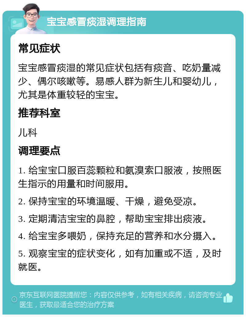 宝宝感冒痰湿调理指南 常见症状 宝宝感冒痰湿的常见症状包括有痰音、吃奶量减少、偶尔咳嗽等。易感人群为新生儿和婴幼儿，尤其是体重较轻的宝宝。 推荐科室 儿科 调理要点 1. 给宝宝口服百蕊颗粒和氨溴索口服液，按照医生指示的用量和时间服用。 2. 保持宝宝的环境温暖、干燥，避免受凉。 3. 定期清洁宝宝的鼻腔，帮助宝宝排出痰液。 4. 给宝宝多喂奶，保持充足的营养和水分摄入。 5. 观察宝宝的症状变化，如有加重或不适，及时就医。