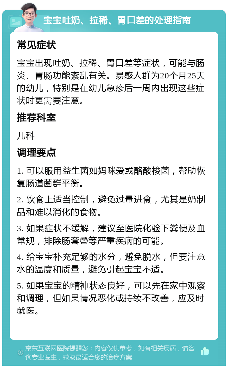 宝宝吐奶、拉稀、胃口差的处理指南 常见症状 宝宝出现吐奶、拉稀、胃口差等症状，可能与肠炎、胃肠功能紊乱有关。易感人群为20个月25天的幼儿，特别是在幼儿急疹后一周内出现这些症状时更需要注意。 推荐科室 儿科 调理要点 1. 可以服用益生菌如妈咪爱或酪酸梭菌，帮助恢复肠道菌群平衡。 2. 饮食上适当控制，避免过量进食，尤其是奶制品和难以消化的食物。 3. 如果症状不缓解，建议至医院化验下粪便及血常规，排除肠套叠等严重疾病的可能。 4. 给宝宝补充足够的水分，避免脱水，但要注意水的温度和质量，避免引起宝宝不适。 5. 如果宝宝的精神状态良好，可以先在家中观察和调理，但如果情况恶化或持续不改善，应及时就医。